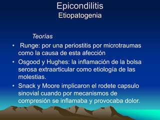 Epicondilitis
Etiopatogenia
Teorías
• Runge: por una periostitis por microtraumas
como la causa de esta afección
• Osgood y Hughes: la inflamación de la bolsa
serosa extraarticular como etiología de las
molestias.
• Snack y Moore implicaron el rodete capsulo
sinovial cuando por mecanismos de
compresión se inflamaba y provocaba dolor.
 