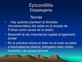Epicondilitis
Etiopatogenia
Teorías
• Hay quienes plantean la fibrositis
microtraumática del radial en la arcada de
Frohse como causa de la lesión.
• Bosworth le dio importancia capital al ligamento
anular
• En la práctica clínica el dolor en el codo se debe
a traumatismos directo, artropatía radio cúbito
humeral o de causa cervical
 