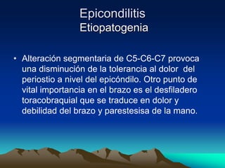 Epicondilitis
Etiopatogenia
• Alteración segmentaria de C5-C6-C7 provoca
una disminución de la tolerancia al dolor del
periostio a nivel del epicóndilo. Otro punto de
vital importancia en el brazo es el desfiladero
toracobraquial que se traduce en dolor y
debilidad del brazo y parestesisa de la mano.
 