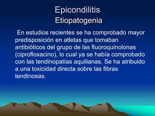 Epicondilitis
Etiopatogenia
En estudios recientes se ha comprobado mayor
predisposición en atletas que tomaban
antibióticos del grupo de las fluoroquinolonas
(ciprofloxacino), lo cual ya se había comprobado
con las tendinopatías aquilianas. Se ha atribuido
a una toxicidad directa sobre las fibras
tendinosas.
 