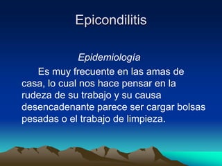 Epicondilitis
Epidemiología
Es muy frecuente en las amas de
casa, lo cual nos hace pensar en la
rudeza de su trabajo y su causa
desencadenante parece ser cargar bolsas
pesadas o el trabajo de limpieza.
 