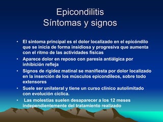 Epicondilitis
Síntomas y signos
• El síntoma principal es el dolor localizado en el epicóndilo
que se inicia de forma insidiosa y progresiva que aumenta
con el ritmo de las actividades físicas
• Aparece dolor en reposo con paresia antiálgica por
inhibición refleja
• Signos de rigidez matinal se manifiesta por dolor localizado
en la inserción de los músculos epicondíleos, sobre todo
extensores
• Suele ser unilateral y tiene un curso clínico autolimitado
con evolución cíclica.
• Las molestias suelen desaparecer a los 12 meses
independientemente del tratamiento realizado
 