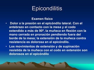 Epicondilitis
Examen físico
• Dolor a la presión en el epicóndilo lateral. Con el
antebrazo en contacto con la mesa y el codo
extendido a más de 90º, la muñeca en flexión con la
mano cerrada en pronación pendiendo fuera del
borde de la mesa; la extensión de la muñeca contra
resistencia es dolorosa en el epicóndilo.
• Los movimientos de extensión y de supinación
resistida de la muñeca con el codo en extensión son
dolorosos en el epicóndilo
 