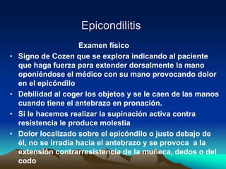 Epicondilitis
Examen físico
• Signo de Cozen que se explora indicando al paciente
que haga fuerza para extender dorsalmente la mano
oponiéndose el médico con su mano provocando dolor
en el epicóndilo
• Debilidad al coger los objetos y se le caen de las manos
cuando tiene el antebrazo en pronación.
• Si le hacemos realizar la supinación activa contra
resistencia le produce molestia
• Dolor localizado sobre el epicóndilo o justo debajo de
él, no se irradia hacia el antebrazo y se provoca a la
extensión contrarresistencia de la muñeca, dedos o del
codo
 
