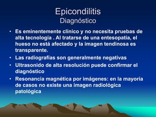 Epicondilitis
Diagnóstico
• Es eminentemente clínico y no necesita pruebas de
alta tecnología . Al tratarse de una entesopatía, el
hueso no está afectado y la imagen tendinosa es
transparente.
• Las radiografías son generalmente negativas
• Ultrasonido de alta resolución puede confirmar el
diagnóstico
• Resonancia magnética por imágenes: en la mayoría
de casos no existe una imagen radiológica
patológica
 