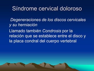 Síndrome cervical doloroso
Degeneraciones de los discos cervicales
y su herniación
Llamado también Condrosis por la
relación que se establece entre el disco y
la placa condral del cuerpo vertebral
 
