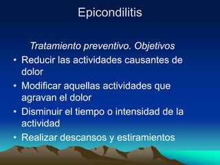 Epicondilitis
Tratamiento preventivo. Objetivos
• Reducir las actividades causantes de
dolor
• Modificar aquellas actividades que
agravan el dolor
• Disminuir el tiempo o intensidad de la
actividad
• Realizar descansos y estiramientos
 