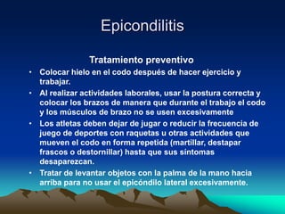 Epicondilitis
Tratamiento preventivo
• Colocar hielo en el codo después de hacer ejercicio y
trabajar.
• Al realizar actividades laborales, usar la postura correcta y
colocar los brazos de manera que durante el trabajo el codo
y los músculos de brazo no se usen excesivamente
• Los atletas deben dejar de jugar o reducir la frecuencia de
juego de deportes con raquetas u otras actividades que
mueven el codo en forma repetida (martillar, destapar
frascos o destornillar) hasta que sus síntomas
desaparezcan.
• Tratar de levantar objetos con la palma de la mano hacia
arriba para no usar el epicóndilo lateral excesivamente.
 