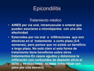Epicondilitis
Tratamiento médico
• AINES por vía oral, intramuscular o enteral que
pueden asociarse a miorelajantes con una alta
efectividad
• Esteroides por vía oral o infiltraciones que son
efectivas en el tratamiento a corto plazo (2-6
semanas), pero parece que no existe un beneficio
a largo plazo. No está claro si esta forma de
tratamiento tiene beneficios sobre otros
tratamientos En casos agudos y dolorosos la
infiltración con corticoides de depósito alivia el
dolor y en ocasiones se debe inmovilizar con
yeso por una semana.
 