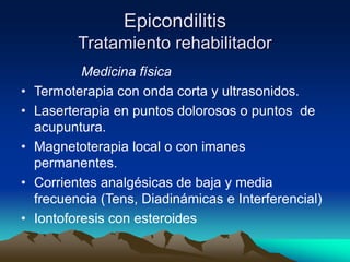 Epicondilitis
Tratamiento rehabilitador
Medicina física
• Termoterapia con onda corta y ultrasonidos.
• Laserterapia en puntos dolorosos o puntos de
acupuntura.
• Magnetoterapia local o con imanes
permanentes.
• Corrientes analgésicas de baja y media
frecuencia (Tens, Diadinámicas e Interferencial)
• Iontoforesis con esteroides
 