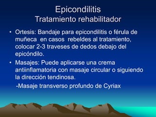 Epicondilitis
Tratamiento rehabilitador
• Ortesis: Bandaje para epicondilitis o férula de
muñeca en casos rebeldes al tratamiento,
colocar 2-3 traveses de dedos debajo del
epicóndilo.
• Masajes: Puede aplicarse una crema
antiinflamatoria con masaje circular o siguiendo
la dirección tendinosa.
-Masaje transverso profundo de Cyriax
 