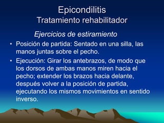 Epicondilitis
Tratamiento rehabilitador
Ejercicios de estiramiento
• Posición de partida: Sentado en una silla, las
manos juntas sobre el pecho.
• Ejecución: Girar los antebrazos, de modo que
los dorsos de ambas manos miren hacia el
pecho; extender los brazos hacia delante,
después volver a la posición de partida,
ejecutando los mismos movimientos en sentido
inverso.
 