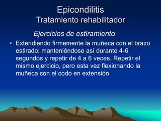 Epicondilitis
Tratamiento rehabilitador
Ejercicios de estiramiento
• Extendiendo firmemente la muñeca con el brazo
estirado; manteniéndose así durante 4-6
segundos y repetir de 4 a 6 veces. Repetir el
mismo ejercicio, pero esta vez flexionando la
muñeca con el codo en extensión
 