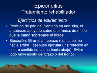 Epicondilitis
Tratamiento rehabilitador
Ejercicios de estiramiento
• Posición de partida: Sentado en una silla, el
antebrazo apoyado sobre una mesa, de modo
que la mano sobrepase el borde.
• Ejecución: Girar el antebrazo (con la palma
hacia arriba), después ejecutar una rotación en
el otro sentido (la palma hacia abajo). Evitar
todo movimiento del brazo o del tronco.
 