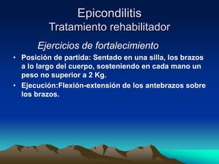 Epicondilitis
Tratamiento rehabilitador
Ejercicios de fortalecimiento
• Posición de partida: Sentado en una silla, los brazos
a lo largo del cuerpo, sosteniendo en cada mano un
peso no superior a 2 Kg.
• Ejecución:Flexión-extensión de los antebrazos sobre
los brazos.
 