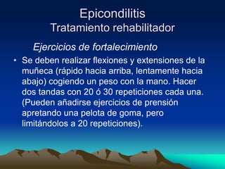Epicondilitis
Tratamiento rehabilitador
Ejercicios de fortalecimiento
• Se deben realizar flexiones y extensiones de la
muñeca (rápido hacia arriba, lentamente hacia
abajo) cogiendo un peso con la mano. Hacer
dos tandas con 20 ó 30 repeticiones cada una.
(Pueden añadirse ejercicios de prensión
apretando una pelota de goma, pero
limitándolos a 20 repeticiones).
 