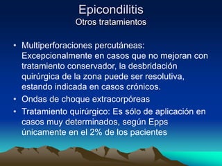 Epicondilitis
Otros tratamientos
• Multiperforaciones percutáneas:
Excepcionalmente en casos que no mejoran con
tratamiento conservador, la desbridación
quirúrgica de la zona puede ser resolutiva,
estando indicada en casos crónicos.
• Ondas de choque extracorpóreas
• Tratamiento quirúrgico: Es sólo de aplicación en
casos muy determinados, según Epps
únicamente en el 2% de los pacientes
 
