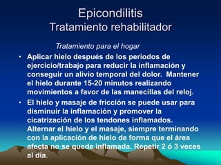Epicondilitis
Tratamiento rehabilitador
Tratamiento para el hogar
• Aplicar hielo después de los periodos de
ejercicio/trabajo para reducir la inflamación y
conseguir un alivio temporal del dolor. Mantener
el hielo durante 15-20 minutos realizando
movimientos a favor de las manecillas del reloj.
• El hielo y masaje de fricción se puede usar para
disminuir la inflamación y promover la
cicatrización de los tendones inflamados.
Alternar el hielo y el masaje, siempre terminando
con la aplicación de hielo de forma que el área
afecta no se quede inflamada. Repetir 2 ó 3 veces
al día.
 