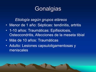Gonalgias
Etiología según grupos etáreos
• Menor de 1 año: Sépticas: tendinitis, artritis
• 1-10 años: Traumáticas: Epifisiolosis,
Osteocondritis, Afecciones de la meseta tibial
• Más de 10 años: Traumáticas
• Adulto: Lesiones capsuloligamentosas y
meniscales
 