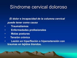 Síndrome cervical doloroso
El dolor e incapacidad de la columna cervical
puede tener como causa
• Traumatismos
• Enfermedades profesionales
• Malas posturas
• Tensión crónica
• Lesión en hiperflexión o hiperextensión con
traumas en tejidos blandos.
 