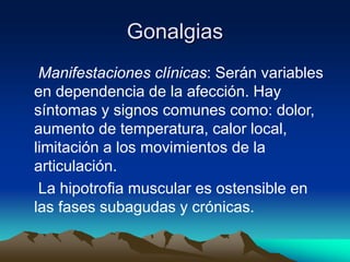 Gonalgias
Manifestaciones clínicas: Serán variables
en dependencia de la afección. Hay
síntomas y signos comunes como: dolor,
aumento de temperatura, calor local,
limitación a los movimientos de la
articulación.
La hipotrofia muscular es ostensible en
las fases subagudas y crónicas.
 