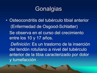 Gonalgias
• Osteocondritis del tubérculo tibial anterior
(Enfermedad de Osgood-Schlatter)
Se observa en el curso del crecimiento
entre los 10 y 17 años.
Definición: Es un trastorno de la inserción
del tendón rotuliano a nivel del tubérculo
anterior de la tibia caracterizado por dolor
y tumefacción
 