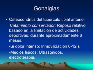 Gonalgias
• Osteocondritis del tubérculo tibial anterior
Tratamiento conservador: Reposo relativo
basado en la limitación de actividades
deportivas, durante aproximadamente 6
meses.
-Si dolor intenso: Inmovilización 6-12 s
-Medios físicos: Ultrasonidos,
electroterapia.
 