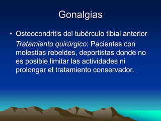 Gonalgias
• Osteocondritis del tubérculo tibial anterior
Tratamiento quirúrgico: Pacientes con
molestias rebeldes, deportistas donde no
es posible limitar las actividades ni
prolongar el tratamiento conservador.
 