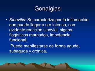 Gonalgias
• Sinovitis: Se caracteriza por la inflamación
que puede llegar a ser intensa, con
evidente reacción sinovial, signos
flogísticos marcados, impotencia
funcional.
Puede manifestarse de forma aguda,
subaguda y crónica.
 