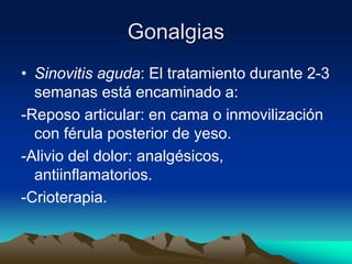 Gonalgias
• Sinovitis aguda: El tratamiento durante 2-3
semanas está encaminado a:
-Reposo articular: en cama o inmovilización
con férula posterior de yeso.
-Alivio del dolor: analgésicos,
antiinflamatorios.
-Crioterapia.
 