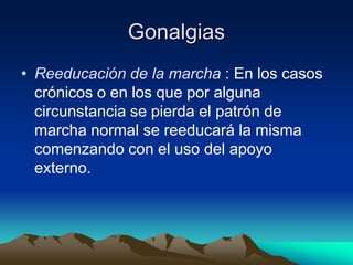 Gonalgias
• Reeducación de la marcha : En los casos
crónicos o en los que por alguna
circunstancia se pierda el patrón de
marcha normal se reeducará la misma
comenzando con el uso del apoyo
externo.
 