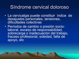 Síndrome cervical doloroso
• La cervicalgia puede constituir índice de
desajustes personales, tensiones,
dificultades colectivas
• Períodos de cambio o presión socio-
laboral, exceso de responsabilidad,
sobrecarga o inadecuación del trabajo,
fracaso profesional, soledad, falta de
apoyo, etc
 