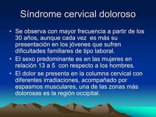 Síndrome cervical doloroso
• Se observa con mayor frecuencia a partir de los
30 años, aunque cada vez es más su
presentación en los jóvenes que sufren
dificultades familiares de tipo laboral.
• El sexo predominante es en las mujeres en
relación 13 a 5 con respecto a los hombres.
• El dolor se presenta en la columna cervical con
diferentes irradiaciones, acompañado por
espasmos musculares, una de las zonas más
dolorosas es la región occipital.
 