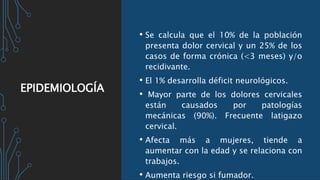 EPIDEMIOLOGÍA
• Se calcula que el 10% de la población
presenta dolor cervical y un 25% de los
casos de forma crónica (<3 meses) y/o
recidivante.
• El 1% desarrolla déficit neurológicos.
• Mayor parte de los dolores cervicales
están causados por patologías
mecánicas (90%). Frecuente latigazo
cervical.
• Afecta más a mujeres, tiende a
aumentar con la edad y se relaciona con
trabajos.
• Aumenta riesgo si fumador.
 