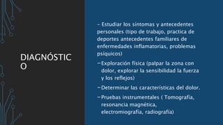 DIAGNÓSTIC
O
- Estudiar los síntomas y antecedentes
personales (tipo de trabajo, practica de
deportes antecedentes familiares de
enfermedades inflamatorias, problemas
psíquicos)
-Exploración física (palpar la zona con
dolor, explorar la sensibilidad la fuerza
y los reflejos)
-Determinar las características del dolor.
-Pruebas instrumentales ( Tomografía,
resonancia magnética,
electromiografía, radiografía)
 