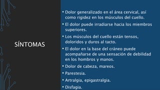 SÍNTOMAS
• Dolor generalizado en el área cervical, así
como rigidez en los músculos del cuello.
• El dolor puede irradiarse hacia los miembros
superiores.
• Los músculos del cuello están tensos,
doloridos y duros al tacto.
• El dolor en la base del cráneo puede
acompañarse de una sensación de debilidad
en los hombros y manos.
• Dolor de cabeza, mareos.
• Parestesia.
• Artralgia, epigastralgia.
• Disfagia.
 