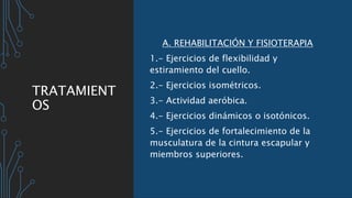 TRATAMIENT
OS
A. REHABILITACIÓN Y FISIOTERAPIA
1.- Ejercicios de flexibilidad y
estiramiento del cuello.
2.- Ejercicios isométricos.
3.- Actividad aeróbica.
4.- Ejercicios dinámicos o isotónicos.
5.- Ejercicios de fortalecimiento de la
musculatura de la cintura escapular y
miembros superiores.
 