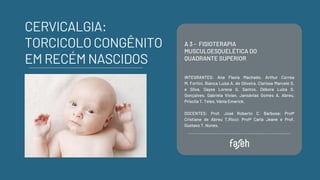 A 3 - FISIOTERAPIA
MUSCULOESQUELÉTICA DO
QUADRANTE SUPERIOR
INTEGRANTES: Ana Flavia Machado, Arthur Correa
M. Fortini, Bianca Luíza A. de Oliveira, Clarisse Marcele S.
e Silva, Dayse Lorena G. Santos, Débora Luíza S.
Gonçalves, Gabriela Vivian, Jansávias Gomes A. Abreu,
Priscila T. Teles​
, Vânia Emerick.
DOCENTES: Prof. José Roberto C. Barbosa; Profª
Cristiane de Abreu T.Ricci; Profª Carla Jeane e Prof.
Gustavo T. Nunes.
CERVICALGIA:
TORCICOLO CONGÊNITO
EM RECÉM NASCIDOS
 