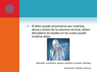  El dolor puede presentarse por maltrato, 
abuso o lesión de la columna cervical, deben 
dilucidarse los tejidos en los cuales puede 
incidirse dolor. 
Dilucidar: esclarecer, aclarar, clarificar, resolver, elucidar, 
solucionar, ventilar, evacuar 
 