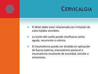 CERVICALGIA 
 El dolor debe estar relacionado con irritación de 
estos tejidos sensibles. 
 La lesión del cuello puede clasificarse como 
aguda, recurrente o crónica. 
 El traumatismo puede ser dividido en aplicación 
de fuerza externa, traumatismo postural o 
traumatismo resultante de ansiedad, tensión o 
emociones. 
 