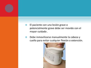  El paciente con una lesión grave o 
potencialmente grave debe ser movido con el 
mayor cuidado . 
 Debe inmovilizarse manualmente la cabeza y 
cuello para evitar cualquier flexión o extensión. 
 