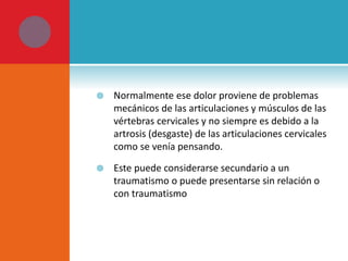  Normalmente ese dolor proviene de problemas 
mecánicos de las articulaciones y músculos de las 
vértebras cervicales y no siempre es debido a la 
artrosis (desgaste) de las articulaciones cervicales 
como se venía pensando. 
 Este puede considerarse secundario a un 
traumatismo o puede presentarse sin relación o 
con traumatismo 
 