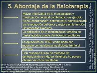 La aplicación de TENS combinado con
magneto con evidencia insuficiente frente al
placebo
Con respecto al uso de métodos de
centralización o método Mckenzie no parece
obtener muchos resultados
Childs JD, Cleland JA, Elliott JM, Teyhen DS, Wainner RS, Whitman JM, et al. Neck
pain: Clinical practice guidelines linked to the International Classification of
Functioning, Disability, and Health from the Orthopedic Section of the American
Physical Therapy Association. J Orthop Sports Phys Ther 2008 Sep;38(9):A1-A34.

Miller J, Gross A, D'Sylva J, Burnie SJ, Goldsmith CH, Graham N, et al. Manual
therapy and exercise for neck pain: a systematic review. Man Ther 2010
Aug;15(4):334-354.

Mayor efectividad de la manipulación y
movilización cervical combinada con ejercicio
físico (coordinación, estiramiento, estabilización):
en la reducción del dolor y mejora en la función.
S/t procesos Crónicos
La aplicación de la manipulación torácica en
casos agudos puede dar buenos resultados

 
