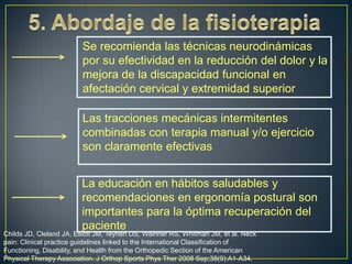 Se recomienda las técnicas neurodinámicas
por su efectividad en la reducción del dolor y la
mejora de la discapacidad funcional en
afectación cervical y extremidad superior
Las tracciones mecánicas intermitentes
combinadas con terapia manual y/o ejercicio
son claramente efectivas

La educación en hábitos saludables y
recomendaciones en ergonomía postural son
importantes para la óptima recuperación del
paciente

Childs JD, Cleland JA, Elliott JM, Teyhen DS, Wainner RS, Whitman JM, et al. Neck
pain: Clinical practice guidelines linked to the International Classification of
Functioning, Disability, and Health from the Orthopedic Section of the American
Physical Therapy Association. J Orthop Sports Phys Ther 2008 Sep;38(9):A1-A34.

 