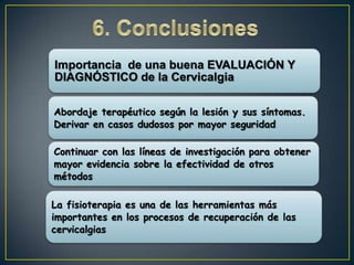 Importancia de una buena EVALUACIÓN Y
DIAGNÓSTICO de la Cervicalgia
Abordaje terapéutico según la lesión y sus síntomas.
Derivar en casos dudosos por mayor seguridad
Continuar con las líneas de investigación para obtener
mayor evidencia sobre la efectividad de otros
métodos
La fisioterapia es una de las herramientas más
importantes en los procesos de recuperación de las
cervicalgias

 