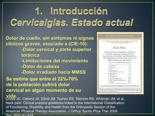 Dolor de cuello, sin síntomas ni signos
clínicos graves, asociado a (CIE-10):
-Dolor cervical y parte superior
torácica
-Limitaciones del movimiento
-Dolor de cabeza
-Dolor irradiado hacia MMSS
Se estima que entre el 22%-70%
de la población sufrirá dolor
cervical en algún momento de su
vida.

Childs JD, Cleland JA, Elliott JM, Teyhen DS, Wainner RS, Whitman JM, et al.
Neck pain: Clinical practice guidelines linked to the International Classification
of Functioning, Disability, and Health from the Orthopedic Section of the
American Physical Therapy Association. J Orthop Sports Phys Ther 2008

 