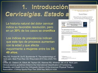 La historia natural del dolor cervical
indica su favorable resolución, pero
en un 30% de los casos se cronifica
Los índices de prevalencia indican
que este tipo de procesos aumentan
con la edad y que afecta
mayormente a mujeres entre los 3549 años.
Hoy DG, Protani M, De R, Buchbinder R. The epidemiology of
neck pain. Best Pract Res Clin Rheumatol 2010 Dec;24(6):783792
Childs JD, Cleland JA, Elliott JM, Teyhen DS, Wainner RS, Whitman JM, et al. Neck pain:
Clinical practice guidelines linked to the International Classification of Functioning,
Disability, and Health from the Orthopedic Section of the American Physical Therapy
Association. J Orthop Sports Phys Ther 2008 Sep;38(9):A1-A34.

 