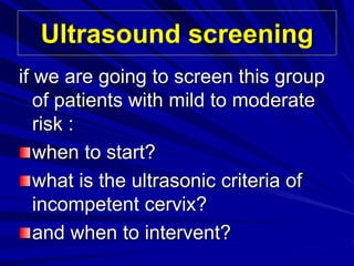 Ultrasound screening
if we are going to screen this group
of patients with mild to moderate
risk :
when to start?
what is the ultrasonic criteria of
incompetent cervix?
and when to intervent?
 