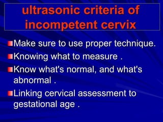 ultrasonic criteria of
incompetent cervix
Make sure to use proper technique.
Knowing what to measure .
Know what's normal, and what's
abnormal .
Linking cervical assessment to
gestational age .
 