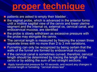 proper technique
patients are asked to empty their bladder .
the vaginal probe, which is advanced in the anterior fornix
until a midline sagittal view of the cervix and lower uterine
segment and the internal os, external os, cervical canal, and
endocervical mucosa, are identified
the probe is slowly withdrawn as excessive pressure with
the probe may elongate the cervix.
The cervical length is measured by freezing the screen three
separate times with no more than 2 to 3 mm variations.
Funneling can only be recognized by being certain that the
walls of the funnel are formed by endocervical mucosa.
If the cervical canal is sometimes curved, therefore, cervical
length should be determined by tracing the length of the
cervix or by adding the sum of two straight sections.
Apply transfundal pressure for 15 seconds, and record any changes in
cervical length or funneling. “cervical stress test” .
 